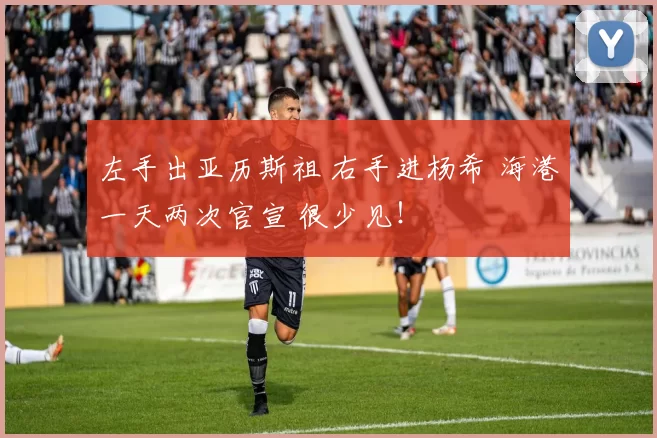 左手出亚历斯祖 右手进杨希 海港一天两次官宣 很少见！