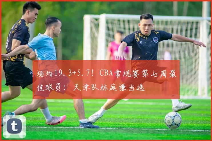 场均19.3+5.7！CBA常规赛第七周最佳球员：天津队林庭谦当选